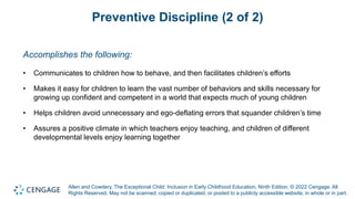 Allen and Cowdery, The Exceptional Child: Inclusion in Early Childhood Education, Ninth Edition. © 2022 Cengage. All
Rights Reserved. May not be scanned, copied or duplicated, or posted to a publicly accessible website, in whole or in part.
Preventive Discipline (2 of 2)
Accomplishes the following:
• Communicates to children how to behave, and then facilitates children’s efforts
• Makes it easy for children to learn the vast number of behaviors and skills necessary for
growing up confident and competent in a world that expects much of young children
• Helps children avoid unnecessary and ego-deflating errors that squander children’s time
• Assures a positive climate in which teachers enjoy teaching, and children of different
developmental levels enjoy learning together
 