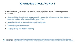 Allen and Cowdery, The Exceptional Child: Inclusion in Early Childhood Education, Ninth Edition. © 2022 Cengage. All
Rights Reserved. May not be scanned, copied or duplicated, or posted to a publicly accessible website, in whole or in part.
Knowledge Check Activity 1
In what way do guidance procedures reduce prejudice and promote positive
outcomes?
a. Helping children learn to behave appropriately reduces the differences that often set them
apart and produce unfavorable attitudes toward them
b. Arranging the learning environment in a conducive way
c. Facilitated by adult anticipation
d. Through caring and effective teaching
 