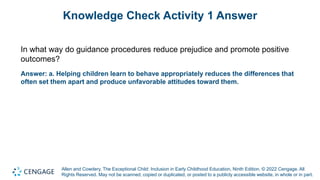 Allen and Cowdery, The Exceptional Child: Inclusion in Early Childhood Education, Ninth Edition. © 2022 Cengage. All
Rights Reserved. May not be scanned, copied or duplicated, or posted to a publicly accessible website, in whole or in part.
Knowledge Check Activity 1 Answer
In what way do guidance procedures reduce prejudice and promote positive
outcomes?
Answer: a. Helping children learn to behave appropriately reduces the differences that
often set them apart and produce unfavorable attitudes toward them.
 