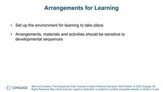Allen and Cowdery, The Exceptional Child: Inclusion in Early Childhood Education, Ninth Edition. © 2022 Cengage. All
Rights Reserved. May not be scanned, copied or duplicated, or posted to a publicly accessible website, in whole or in part.
Arrangements for Learning
• Set up the environment for learning to take place
• Arrangements, materials and activities should be sensitive to
developmental sequences
 