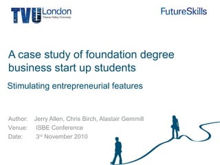 Author:
Venue:
Date:
A case study of foundation degree
business start up students
Jerry Allen, Chris Birch, Alastair Gemmill
ISBE Conference
3rd
November 2010
Stimulating entrepreneurial features
 