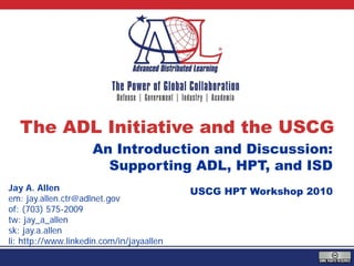 The ADL Initiative and the USCG
                     An Introduction and Discussion:
                       Supporting ADL, HPT, and ISD
Jay A. Allen                               USCG HPT Workshop 2010
em: jay.allen.ctr@adlnet.gov
of: (703) 575-2009
tw: jay_a_allen
sk: jay.a.allen
li: http://www.linkedin.com/in/jayaallen
 