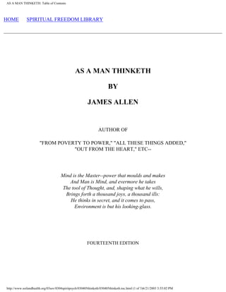 AS A MAN THINKETH: Table of Contents
HOME SPIRITUAL FREEDOM LIBRARY
AS A MAN THINKETH
BY
JAMES ALLEN
AUTHOR OF
"FROM POVERTY TO POWER," "ALL THESE THINGS ADDED,"
"OUT FROM THE HEART," ETC--
Mind is the Master--power that moulds and makes
And Man is Mind, and evermore he takes
The tool of Thought, and, shaping what he wills,
Brings forth a thousand joys, a thousand ills:
He thinks in secret, and it comes to pass,
Environment is but his looking-glass.
FOURTEENTH EDITION
http://www.soilandhealth.org/03sov/0304spiritpsych/030405thinketh/030405thinketh.toc.html (1 of 3)6/21/2003 3:55:02 PM
 