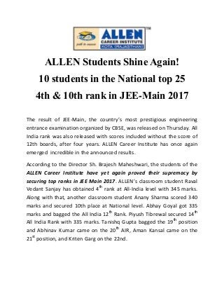 ALLEN Students Shine Again!
10 students in the National top 25
4th & 10th rank in JEE-Main 2017
The result of JEE-Main, the country’s most prestigious engineering
entrance examination organized by CBSE, was released on Thursday. All
India rank was also released with scores included without the score of
12th boards, after four years. ALLEN Career Institute has once again
emerged incredible in the announced results.
According to the Director Sh. Brajesh Maheshwari, the students of the
ALLEN Career Institute have yet again proved their supremacy by
securing top ranks in JEE Main 2017. ALLEN’s classroom student Raval
Vedant Sanjay has obtained 4th
rank at All-India level with 345 marks.
Along with that, another classroom student Anany Sharma scored 340
marks and secured 10th place at National level. Abhay Goyal got 335
marks and bagged the All India 12th
Rank. Piyush Tibrewal secured 14th
All India Rank with 335 marks. Tanishq Gupta bagged the 19th
position
and Abhinav Kumar came on the 20th
AIR, Aman Kansal came on the
21st
position, and Kriten Garg on the 22nd.
 
