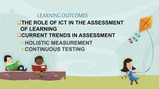 THE ROLE OF ICT IN THE ASSESSMENT
OF LEARNING
CURRENT TRENDS IN ASSESSMENT
 HOLISTIC MEASUREMENT
 CONTINUOUS TESTING
LEARNING OUTCOMES
 