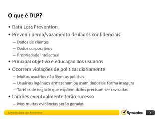 O que é DLP?
• Data Loss Prevention
• Prevenir perda/vazamento de dados confidenciais
    – Dados de clientes
    – Dados corporativos
    – Propriedade intelectual
• Principal objetivo é educação dos usuários
• Ocorrem violações de políticas diariamente
    – Muitos usuários não lêem as políticas
    – Usuários ingênuos armazenam ou usam dados de forma insegura
    – Tarefas de negócio que expõem dados precisam ser revisadas
• Ladrões eventualmente terão sucesso
    – Mas muitas evidências serão geradas
Symantec Data Loss Prevention                                       3
 