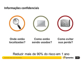 Informações confidenciais




         Onde estão              Como estão     Como evitar
        localizadas?            sendo usadas?   sua perda?



              Reduzir mais de 90% do risco em 1 ano
Symantec Data Loss Prevention                                 7
 