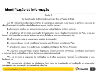 Identificação da informação
         DCM                             EDM                         IDM
    Described Content              Exact Data Matching          Indexed Document
                                                                     Matching




        Descrito                     Estruturado                Documentos

 • Máscaras, fórmulas, …        • Indexa bases de dados     • Indexa arquivos
 • Palavras, termos, …          • Dados de clientes, …      • Projetos, Código Fonte,
 • Data identifiers             • Alta precisão             Designs, Contratos, …

Vários exemplos prontos           Mais de 300 milhões de      Mais de 5 milhões de
     (inclusive PCI)               registros por servidor     arquivos por servidor

Symantec Data Loss Prevention                                                           9
 