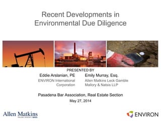 Recent Developments in
Environmental Due Diligence
Pasadena Bar Association, Real Estate Section
May 27, 2014
PRESENTED BY
Eddie Arslanian, PE
ENVIRON International
Corporation
Emily Murray, Esq.
Allen Matkins Leck Gamble
Mallory & Natsis LLP
 