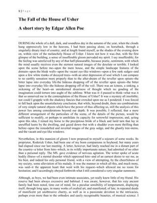 1|Page

The Fall of the House of Usher
A short story by Edgar Allen Poe
DURING the whole of a dull, dark, and soundless day in the autumn of the year, when the clouds
hung oppressively low in the heavens, I had been passing alone, on horseback, through a
singularly dreary tract of country; and at length found myself, as the shades of the evening drew
on, within view of the melancholy House of Usher. I know not how it was--but, with the first
glimpse of the building, a sense of insufferable gloom pervaded my spirit. I say insufferable; for
the feeling was unrelieved by any of that half-pleasurable, because poetic, sentiment, with which
the mind usually receives even the sternest natural images of the desolate or terrible. I looked
upon the scene before me--upon the mere house, and the simple landscape features of the
domain--upon the bleak walls--upon the vacant eye-like windows--upon a few rank sedges--and
upon a few white trunks of decayed trees--with an utter depression of soul which I can compare
to no earthly sensation more properly than to the after-dream of the reveller upon opium--the
bitter lapse into everyday life-the hideous dropping off of the reveller upon opium--the bitter
lapse into everyday life--the hideous dropping off of the veil. There was an iciness, a sinking, a
sickening of the heart--an unredeemed dreariness of thought which no goading of the
imagination could torture into aught of the sublime. What was it--I paused to think--what was it
that so unnerved me in the contemplation of the House of Usher? It was a mystery all insoluble;
nor could I grapple with the shadowy fancies that crowded upon me as I pondered. I was forced
to fall back upon the unsatisfactory conclusion, that while, beyond doubt, there are combinations
of very simple natural objects which have the power of thus affecting us, still the analysis of this
power lies among considerations beyond our depth. It was possible, I reflected, that a mere
different arrangement of the particulars of the scene, of the details of the picture, would be
sufficient to modify, or perhaps to annihilate its capacity for sorrowful impression; and, acting
upon this idea, I reined my horse to the precipitous brink of a black and lurid tarn that lay in
unruffled lustre by the dwelling, and gazed down--but with a shudder even more thrilling than
before--upon the remodelled and inverted images of the gray sedge, and the ghastly tree-stems,
and the vacant and eye-like windows.
Nevertheless, in this mansion of gloom I now proposed to myself a sojourn of some weeks. Its
proprietor, Roderick Usher, had been one of my boon companions in boyhood; but many years
had elapsed since our last meeting. A letter, however, had lately reached me in a distant part of
the country--a letter from him--which, in its wildly importunate nature, had admitted of no other
than a personal reply. The MS. gave evidence of nervous agitation. The writer spoke of acute
bodily illness--of a mental disorder which oppressed him--and of an earnest desire to see me, as
his best, and indeed his only personal friend, with a view of attempting, by the cheerfulness of
my society, some alleviation of his malady. It was the manner in which all this, and much more,
was said--it the apparent heart that went with his request--which allowed me no room for
hesitation; and I accordingly obeyed forthwith what I still considered a very singular summons.
Although, as boys, we had been even intimate associates, yet really knew little of my friend. His
reserve had been always excessive and habitual. I was aware, however, that his very ancient
family had been noted, time out of mind, for a peculiar sensibility of temperament, displaying
itself, through long ages, in many works of exalted art, and manifested, of late, in repeated deeds
of munificent yet unobtrusive charity, as well as in a passionate devotion to the intricacies,
perhaps even more than to the orthodox and easily recognisable beauties, of musical science. I

 