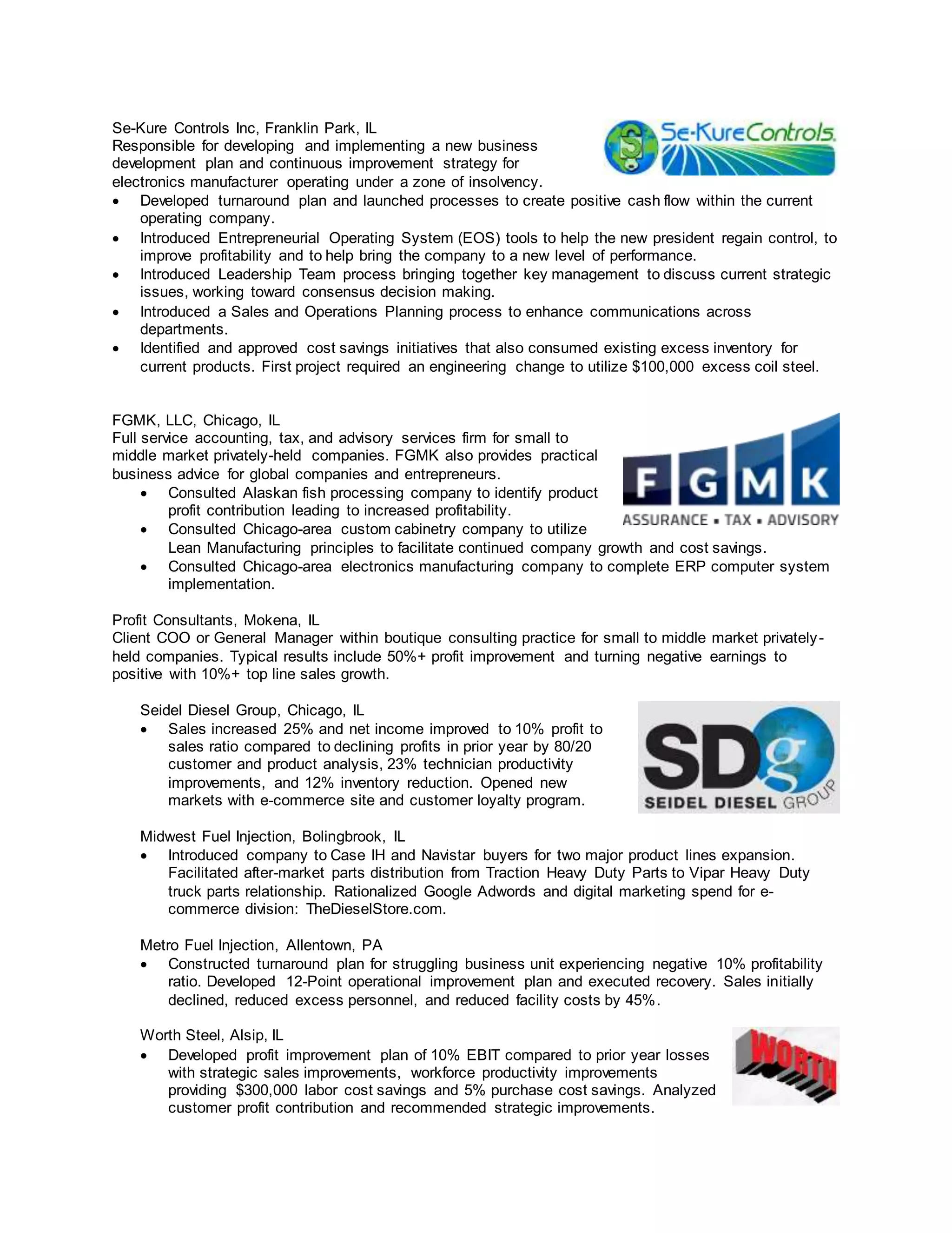 Se-Kure Controls Inc, Franklin Park, IL
Responsible for developing and implementing a new business
development plan and continuous improvement strategy for
electronics manufacturer operating under a zone of insolvency.
 Developed turnaround plan and launched processes to create positive cash flow within the current
operating company.
 Introduced Entrepreneurial Operating System (EOS) tools to help the new president regain control, to
improve profitability and to help bring the company to a new level of performance.
 Introduced Leadership Team process bringing together key management to discuss current strategic
issues, working toward consensus decision making.
 Introduced a Sales and Operations Planning process to enhance communications across
departments.
 Identified and approved cost savings initiatives that also consumed existing excess inventory for
current products. First project required an engineering change to utilize $100,000 excess coil steel.
FGMK, LLC, Chicago, IL
Full service accounting, tax, and advisory services firm for small to
middle market privately-held companies. FGMK also provides practical
business advice for global companies and entrepreneurs.
 Consulted Alaskan fish processing company to identify product
profit contribution leading to increased profitability.
 Consulted Chicago-area custom cabinetry company to utilize
Lean Manufacturing principles to facilitate continued company growth and cost savings.
 Consulted Chicago-area electronics manufacturing company to complete ERP computer system
implementation.
Profit Consultants, Mokena, IL
Client COO or General Manager within boutique consulting practice for small to middle market privately-
held companies. Typical results include 50%+ profit improvement and turning negative earnings to
positive with 10%+ top line sales growth.
Seidel Diesel Group, Chicago, IL
 Sales increased 25% and net income improved to 10% profit to
sales ratio compared to declining profits in prior year by 80/20
customer and product analysis, 23% technician productivity
improvements, and 12% inventory reduction. Opened new
markets with e-commerce site and customer loyalty program.
Midwest Fuel Injection, Bolingbrook, IL
 Introduced company to Case IH and Navistar buyers for two major product lines expansion.
Facilitated after-market parts distribution from Traction Heavy Duty Parts to Vipar Heavy Duty
truck parts relationship. Rationalized Google Adwords and digital marketing spend for e-
commerce division: TheDieselStore.com.
Metro Fuel Injection, Allentown, PA
 Constructed turnaround plan for struggling business unit experiencing negative 10% profitability
ratio. Developed 12-Point operational improvement plan and executed recovery. Sales initially
declined, reduced excess personnel, and reduced facility costs by 45%.
Worth Steel, Alsip, IL
 Developed profit improvement plan of 10% EBIT compared to prior year losses
with strategic sales improvements, workforce productivity improvements
providing $300,000 labor cost savings and 5% purchase cost savings. Analyzed
customer profit contribution and recommended strategic improvements.
 
