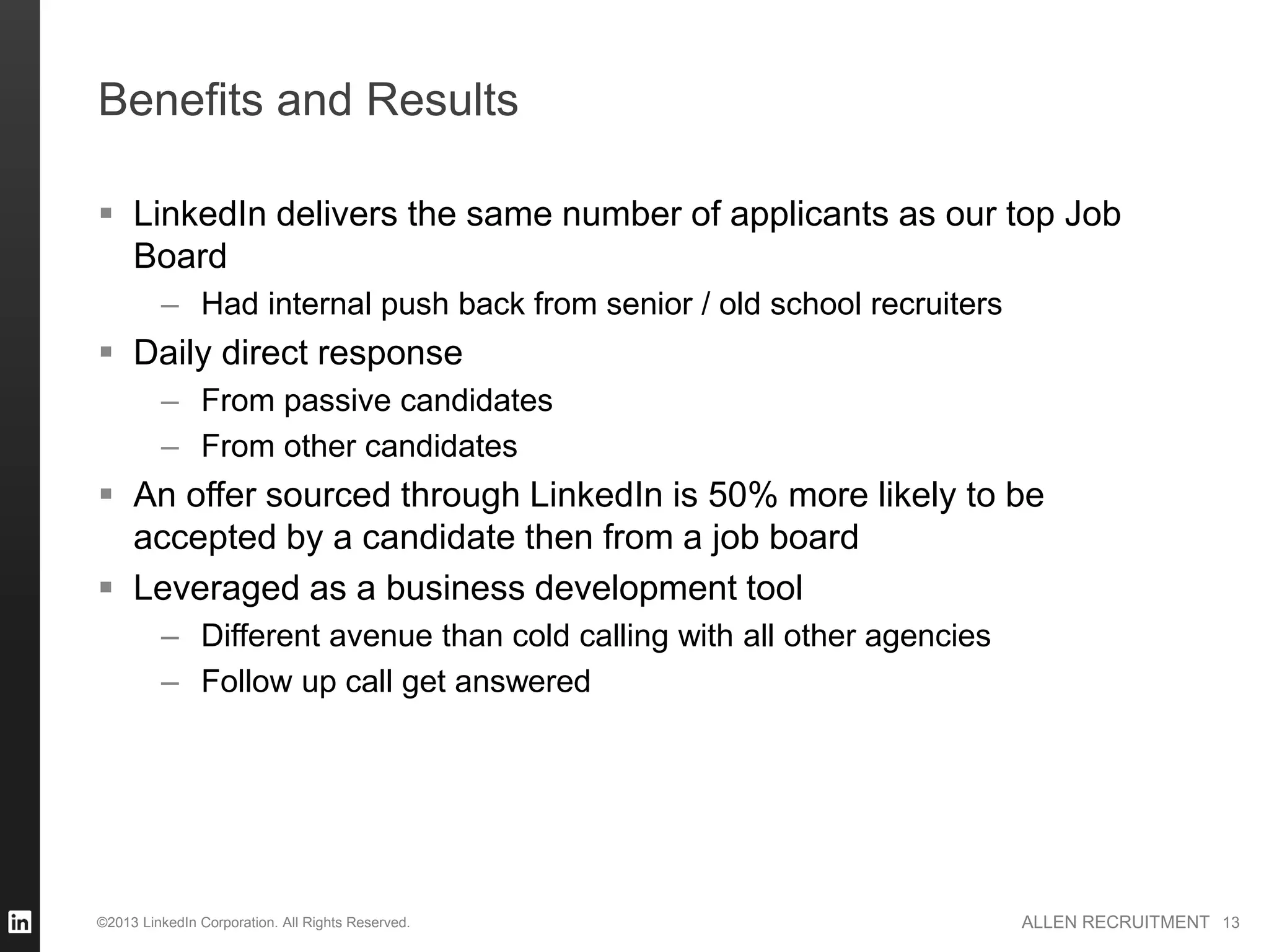 Benefits and Results

 LinkedIn delivers the same number of applicants as our top Job
  Board
         – Had internal push back from senior / old school recruiters
 Daily direct response
         – From passive candidates
         – From other candidates
 An offer sourced through LinkedIn is 50% more likely to be
  accepted by a candidate then from a job board
 Leveraged as a business development tool
         – Different avenue than cold calling with all other agencies
         – Follow up call get answered




©2013 LinkedIn Corporation. All Rights Reserved.                        ALLEN RECRUITMENT 13
 