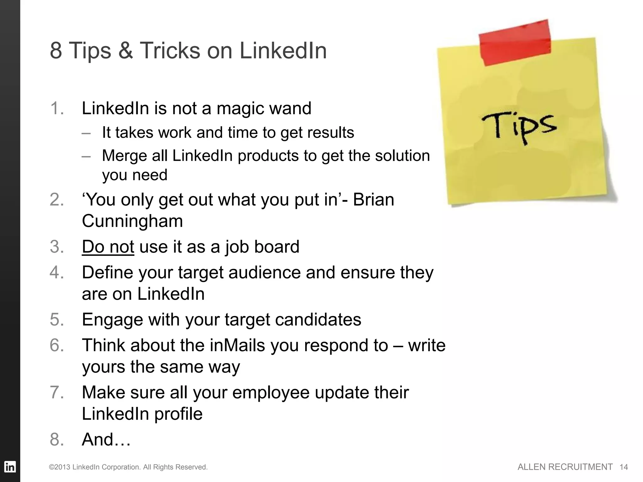 8 Tips & Tricks on LinkedIn

1. LinkedIn is not a magic wand
         – It takes work and time to get results
         – Merge all LinkedIn products to get the solution
           you need
2. ‘You only get out what you put in’- Brian
   Cunningham
3. Do not use it as a job board
4. Define your target audience and ensure they
   are on LinkedIn
5. Engage with your target candidates
6. Think about the inMails you respond to – write
   yours the same way
7. Make sure all your employee update their
   LinkedIn profile
8. And…
©2013 LinkedIn Corporation. All Rights Reserved.             ALLEN RECRUITMENT 14
 