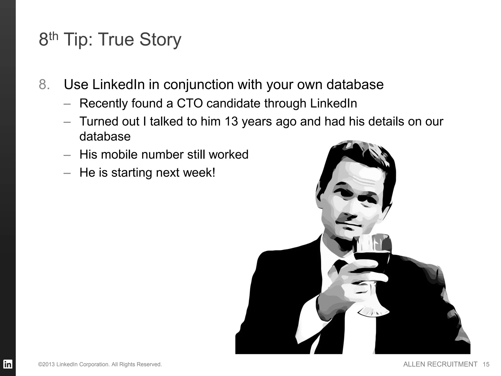 8th Tip: True Story

8. Use LinkedIn in conjunction with your own database
         – Recently found a CTO candidate through LinkedIn
         – Turned out I talked to him 13 years ago and had his details on our
           database
         – His mobile number still worked
         – He is starting next week!




©2013 LinkedIn Corporation. All Rights Reserved.                     ALLEN RECRUITMENT 15
 