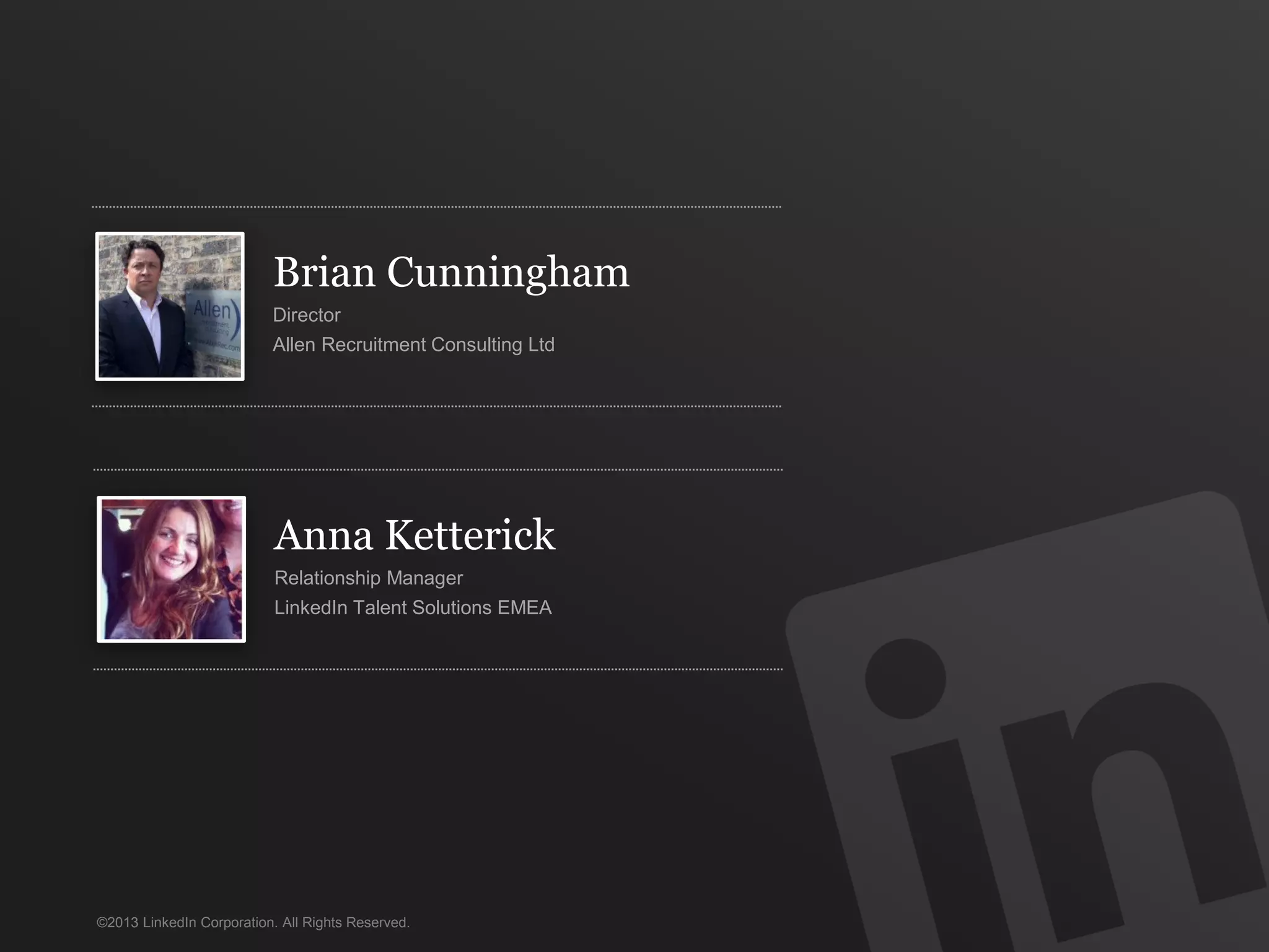 Brian Cunningham
                          Director
                          Allen Recruitment Consulting Ltd




                           Anna Ketterick
                           Relationship Manager
                           LinkedIn Talent Solutions EMEA




©2013 LinkedIn Corporation. All Rights Reserved.
 