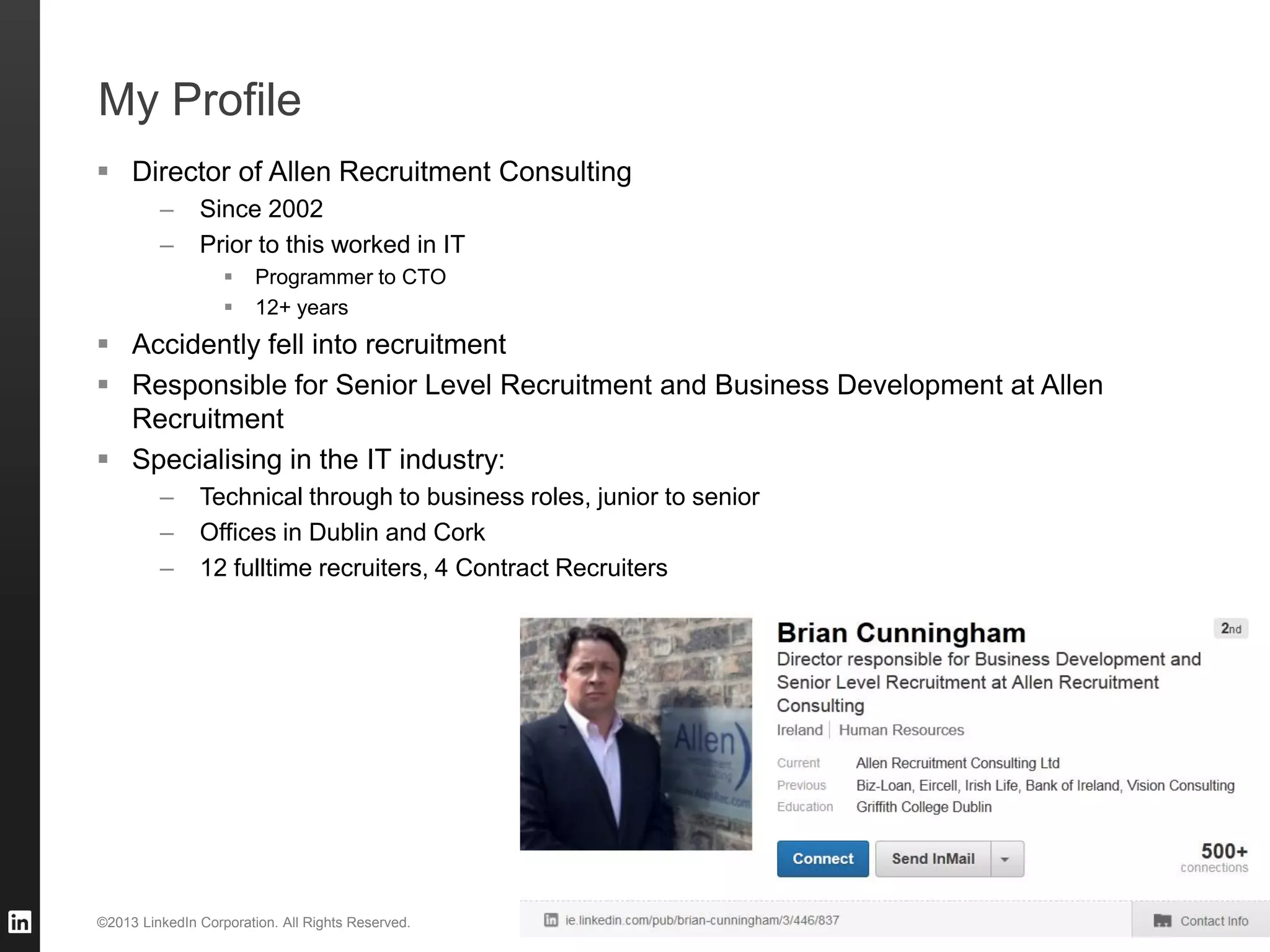 My Profile
 Director of Allen Recruitment Consulting
         –     Since 2002
         –     Prior to this worked in IT
                       Programmer to CTO
                       12+ years
 Accidently fell into recruitment
 Responsible for Senior Level Recruitment and Business Development at Allen
  Recruitment
 Specialising in the IT industry:
         –     Technical through to business roles, junior to senior
         –     Offices in Dublin and Cork
         –     12 fulltime recruiters, 4 Contract Recruiters




©2013 LinkedIn Corporation. All Rights Reserved.                       ALLEN RECRUITMENT   3
 