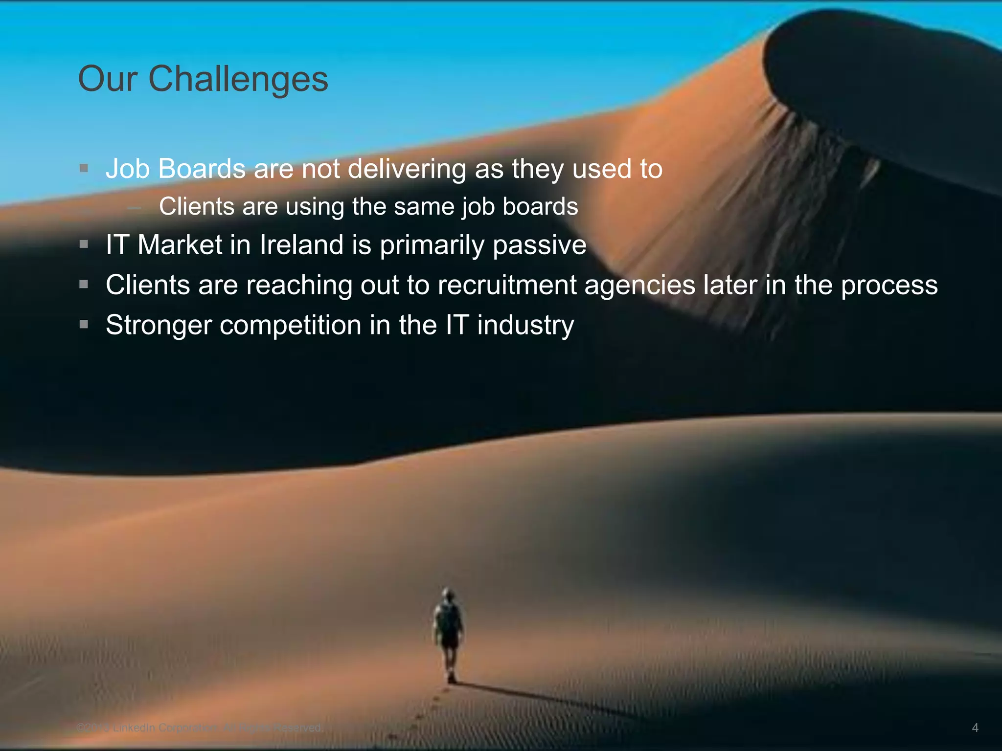 Our Challenges

 Job Boards are not delivering as they used to
         – Clients are using the same job boards
 IT Market in Ireland is primarily passive
 Clients are reaching out to recruitment agencies later in the process
 Stronger competition in the IT industry




©2013 LinkedIn Corporation. All Rights Reserved.            ALLEN RECRUITMENT   4
 