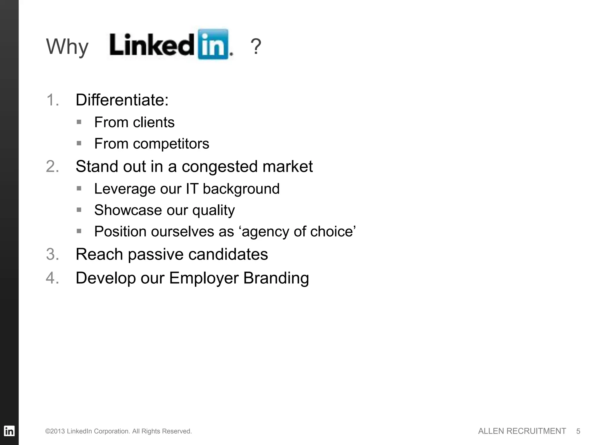 Why                                                ?

1. Differentiate:
          From clients
          From competitors
2. Stand out in a congested market
          Leverage our IT background
          Showcase our quality
          Position ourselves as ‘agency of choice’
3. Reach passive candidates
4. Develop our Employer Branding




©2013 LinkedIn Corporation. All Rights Reserved.       ALLEN RECRUITMENT   5
 