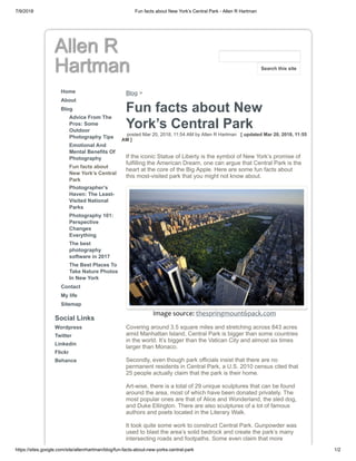7/9/2018 Fun facts about New York’s Central Park - Allen R Hartman
https://sites.google.com/site/allenrhartman/blog/fun-facts-about-new-yorks-central-park 1/2
Allen R
Hartman
Home
About
Blog
Advice From The
Pros: Some
Outdoor
Photography Tips
Emotional And
Mental Benefits Of
Photography
Fun facts about
New York’s Central
Park
Photographer’s
Haven: The Least-
Visited National
Parks
Photography 101:
Perspective
Changes
Everything
The best
photography
software in 2017
The Best Places To
Take Nature Photos
In New York
Contact
My life
Sitemap
Social Links
Wordpress
Twitter
Linkedin
Flickr
Behance
Blog >
Fun facts about New
York’s Central Park
posted Mar 20, 2018, 11:54 AM by Allen R Hartman [ updated Mar 20, 2018, 11:55
AM ]
If the iconic Statue of Liberty is the symbol of New York’s promise of
fulfilling the American Dream, one can argue that Central Park is the
heart at the core of the Big Apple. Here are some fun facts about
this most-visited park that you might not know about.
Image source: thespringmount6pack.com
Covering around 3.5 square miles and stretching across 843 acres
amid Manhattan Island, Central Park is bigger than some countries
in the world. It’s bigger than the Vatican City and almost six times
larger than Monaco.
Secondly, even though park officials insist that there are no
permanent residents in Central Park, a U.S. 2010 census cited that
25 people actually claim that the park is their home.
Art-wise, there is a total of 29 unique sculptures that can be found
around the area, most of which have been donated privately. The
most popular ones are that of Alice and Wonderland, the sled dog,
and Duke Ellington. There are also sculptures of a lot of famous
authors and poets located in the Literary Walk.
It took quite some work to construct Central Park. Gunpowder was
used to blast the area’s solid bedrock and create the park’s many
intersecting roads and footpaths. Some even claim that more
Search this site
 