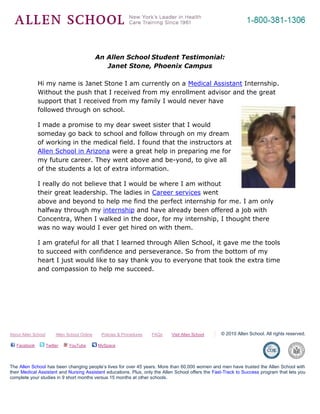 -695325-262890<br />An Allen School Student Testimonial: <br />Janet Stone, Phoenix Campus<br />4886325600075Hi my name is Janet Stone I am currently on a Medical Assistant Internship. Without the push that I received from my enrollment advisor and the great support that I received from my family I would never have followed through on school. <br />I made a promise to my dear sweet sister that I would someday go back to school and follow through on my dream of working in the medical field. I found that the instructors at Allen School in Arizona were a great help in preparing me for my future career. They went above and be-yond, to give all of the students a lot of extra information. <br />I really do not believe that I would be where I am without their great leadership. The ladies in Career services went above and beyond to help me find the perfect internship for me. I am only halfway through my internship and have already been offered a job with Concentra, When I walked in the door, for my internship, I thought there was no way would I ever get hired on with them. <br />I am grateful for all that I learned through Allen School, it gave me the tools to succeed with confidence and perseverance. So from the bottom of my heart I just would like to say thank you to everyone that took the extra time and compassion to help me succeed. <br />About Allen School         Allen School Online        Policies & Procedures        FAQs        Visit Allen School© 2010 Allen School. All rights reserved. Facebook    Twitter    YouTube     MySpace               The Allen School has been changing people’s lives for over 45 years. More than 60,000 women and men have trusted the Allen School with their Medical Assistant and Nursing Assistant educations. Plus, only the Allen School offers the Fast-Track to Success program that lets you complete your studies in 9 short months versus 15 months at other schools.<br />
