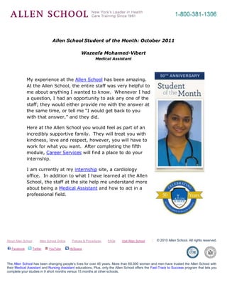 -695325-262890<br />Allen School Student of the Month: October 2011<br />Wazeefa Mohamed-Vibert <br />Medical Assistant<br />4381500361950<br />My experience at the Allen School has been amazing.  At the Allen School, the entire staff was very helpful to me about anything I wanted to know.  Whenever I had a question, I had an opportunity to ask any one of the staff; they would either provide me with the answer at the same time, or tell me “I would get back to you with that answer,” and they did.<br />Here at the Allen School you would feel as part of an incredibly supportive family.  They will treat you with kindness, love and respect, however, you will have to work for what you want.  After completing the fifth module, Career Services will find a place to do your internship.  <br />I am currently at my internship site, a cardiology office.  In addition to what I have learned at the Allen School, the staff at the site help me understand more about being a Medical Assistant and how to act in a professional field.<br />About Allen School         Allen School Online        Policies & Procedures        FAQs        Visit Allen School© 2010 Allen School. All rights reserved. Facebook    Twitter    YouTube     MySpace               The Allen School has been changing people’s lives for over 45 years. More than 60,000 women and men have trusted the Allen School with their Medical Assistant and Nursing Assistant educations. Plus, only the Allen School offers the Fast-Track to Success program that lets you complete your studies in 9 short months versus 15 months at other schools.<br />