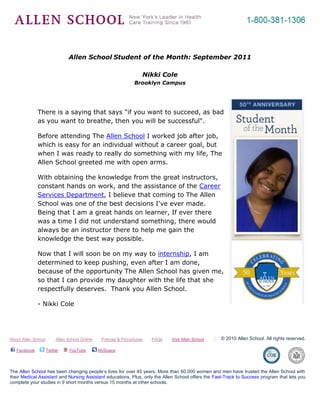-695325-262890<br />Allen School Student of the Month: September 2011<br />Nikki Cole<br />Brooklyn Campus<br />4667250281940<br />There is a saying that says quot;
if you want to succeed, as bad as you want to breathe, then you will be successfulquot;
.<br />Before attending The Allen School I worked job after job, which is easy for an individual without a career goal, but when I was ready to really do something with my life, The Allen School greeted me with open arms.<br />With obtaining the knowledge from the great instructors, constant hands on work, and the assistance of the Career Services Department, I believe that coming to The Allen School was one of the best decisions I've ever made. Being that I am a great hands on learner, If ever there was a time I did not understand something, there would always be an instructor there to help me gain the knowledge the best way possible.<br />Now that I will soon be on my way to internship, I am determined to keep pushing, even after I am done, because of the opportunity The Allen School has given me, so that I can provide my daughter with the life that she respectfully deserves.  Thank you Allen School.<br />- Nikki Cole<br />About Allen School         Allen School Online        Policies & Procedures        FAQs        Visit Allen School© 2010 Allen School. All rights reserved. Facebook    Twitter    YouTube     MySpace               The Allen School has been changing people’s lives for over 45 years. More than 60,000 women and men have trusted the Allen School with their Medical Assistant and Nursing Assistant educations. Plus, only the Allen School offers the Fast-Track to Success program that lets you complete your studies in 9 short months versus 15 months at other schools.<br />