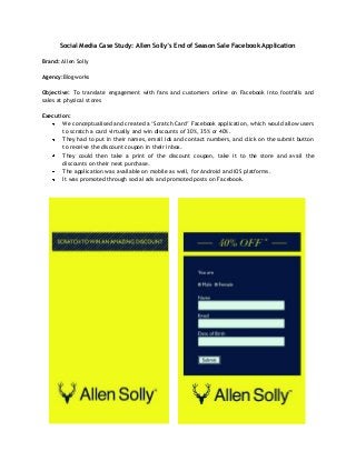 Social Media Case Study: Allen Solly’s End of Season Sale Facebook Application

Brand: Allen Solly

Agency:Blogworks

Objective: To translate engagement with fans and customers online on Facebook into footfalls and
sales at physical stores

Execution:
       We conceptualised and created a ‘Scratch Card’ Facebook application, which would allow users
       to scratch a card virtually and win discounts of 30%, 35% or 40%.
       They had to put in their names, email ids and contact numbers, and click on the submit button
       to receive the discount coupon in their inbox.
       They could then take a print of the discount coupon, take it to the store and avail the
       discounts on their next purchase.
       The application was available on mobile as well, for Android and iOS platforms.
       It was promoted through social ads and promoted posts on Facebook.
 