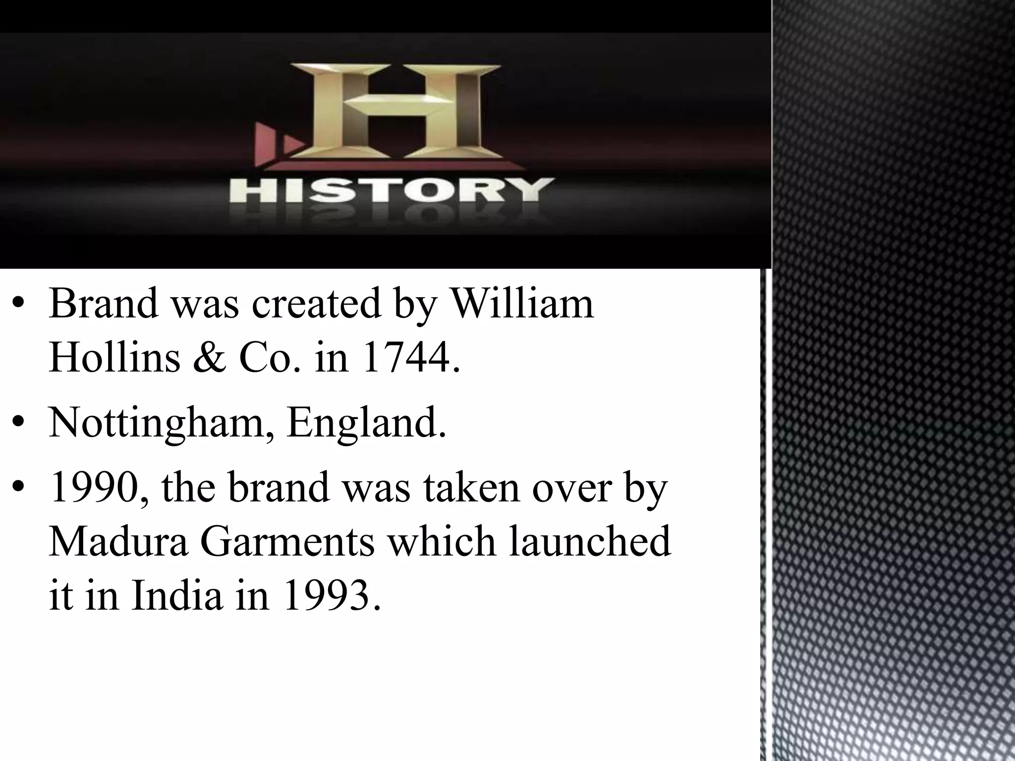 • Brand was created by William
  Hollins & Co. in 1744.
• Nottingham, England.
• 1990, the brand was taken over by
  Madura Garments which launched
  it in India in 1993.
 