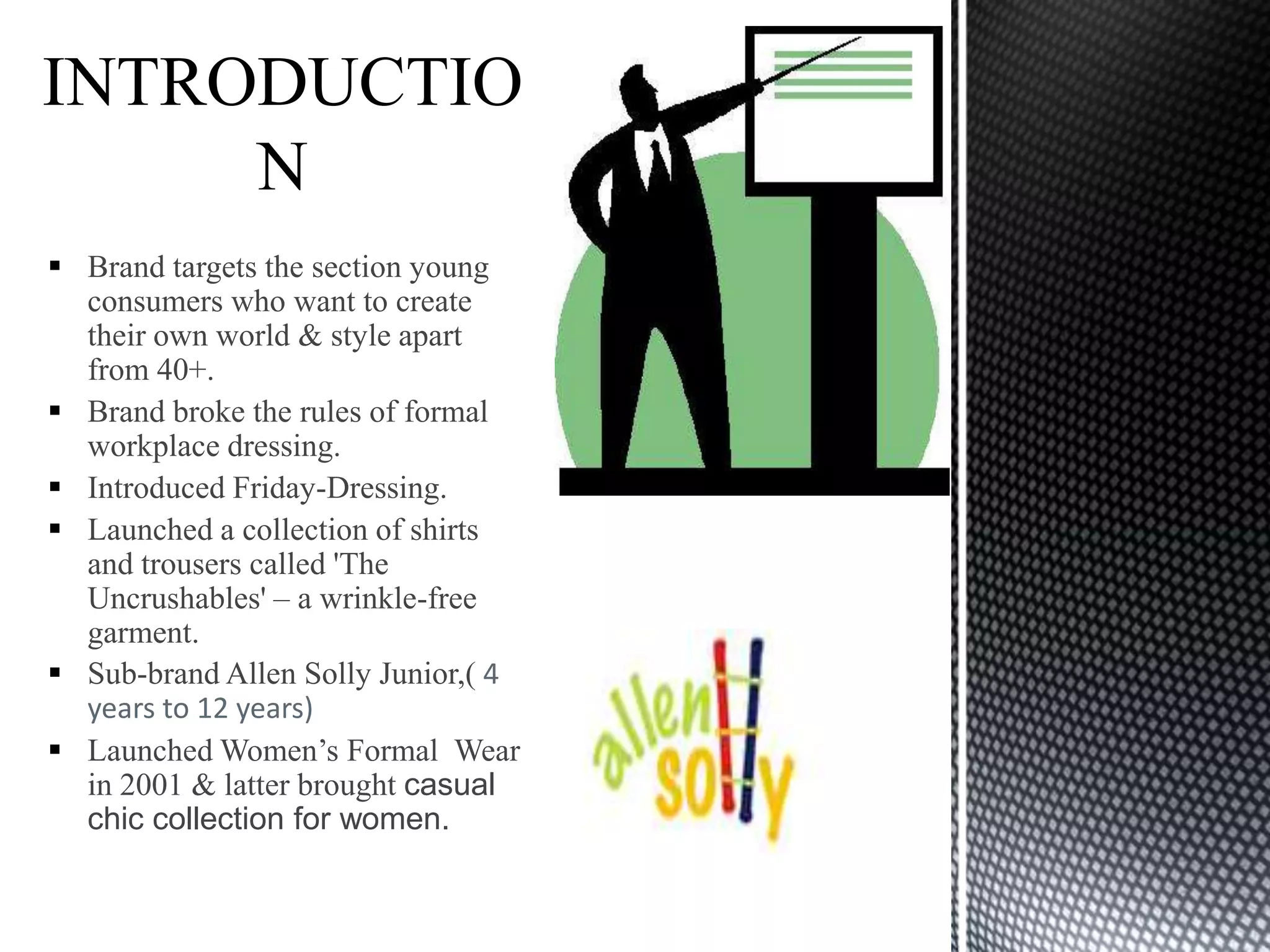  Brand targets the section young
  consumers who want to create
  their own world & style apart
  from 40+.
 Brand broke the rules of formal
  workplace dressing.
 Introduced Friday-Dressing.
 Launched a collection of shirts
  and trousers called 'The
  Uncrushables' – a wrinkle-free
  garment.
 Sub-brand Allen Solly Junior,( 4
  years to 12 years)
 Launched Women’s Formal Wear
  in 2001 & latter brought casual
  chic collection for women.
 
