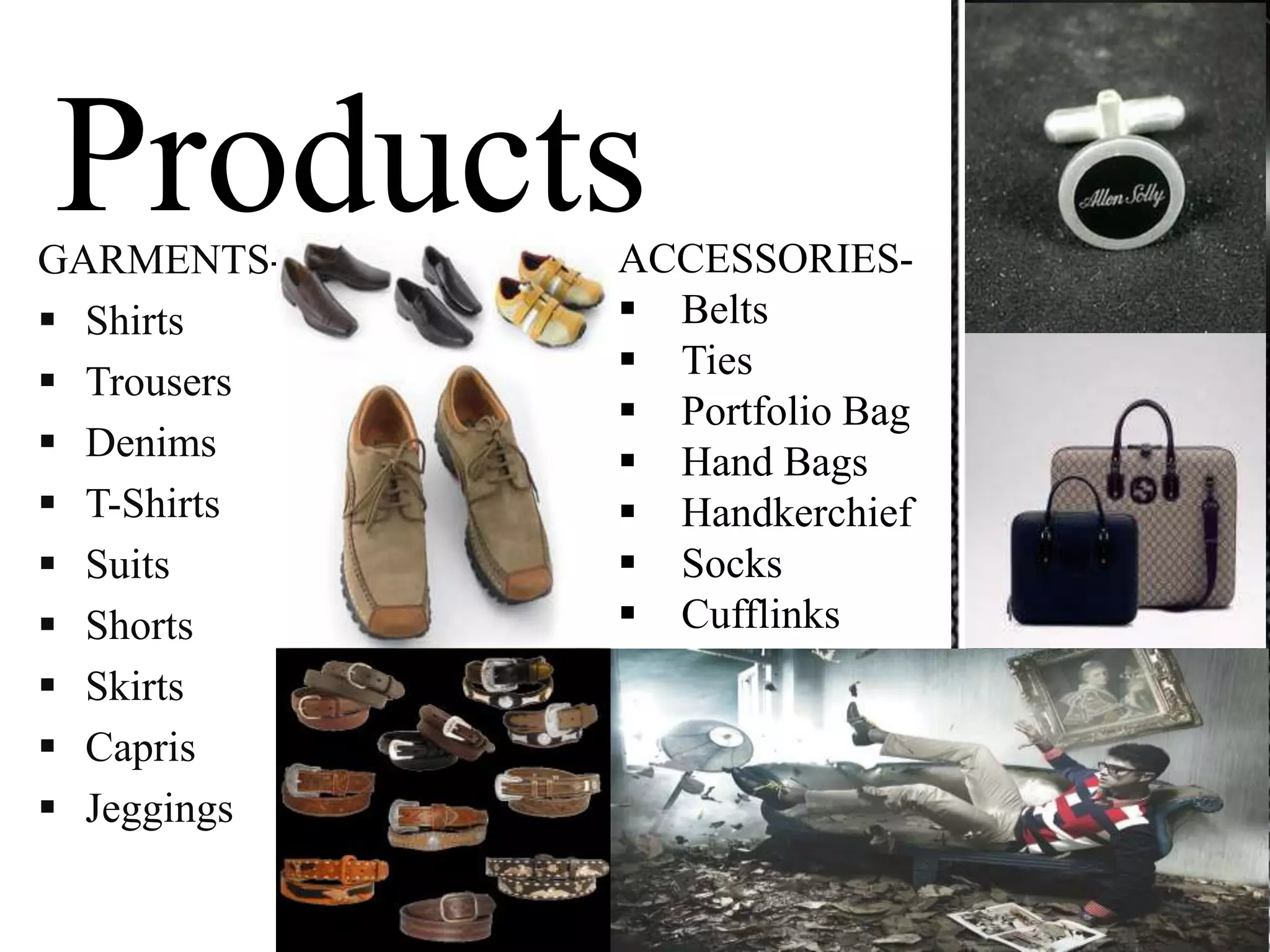 GARMENTS-    ACCESSORIES-
 Shirts      Belts
              Ties
 Trousers
              Portfolio Bag
 Denims      Hand Bags
 T-Shirts    Handkerchief
 Suits       Socks
 Shorts      Cufflinks
 Skirts
 Capris
 Jeggings
 