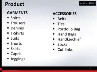 Product
GARMENTS     ACCESSORIES
 Shirts      Belts
 Trousers    Ties
 Denims      Portfolio Bag
 T-Shirts    Hand Bags
 Suits       Handkerchief
 Shorts      Socks
 Skirts      Cufflinks
 Capris
 Jeggings

                               20
 