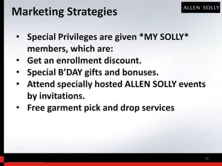 Marketing Strategies
• Special Privileges are given *MY SOLLY*
  members, which are:
• Get an enrollment discount.
• Special B’DAY gifts and bonuses.
• Attend specially hosted ALLEN SOLLY events
  by invitations.
• Free garment pick and drop services



                                           31
 