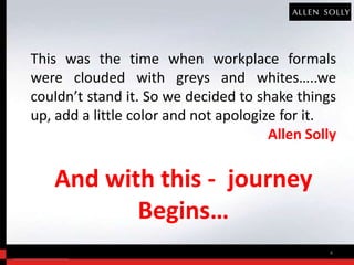 This was the time when workplace formals
were clouded with greys and whites…..we
couldn’t stand it. So we decided to shake things
up, add a little color and not apologize for it.
                                       Allen Solly


   And with this - journey
          Begins…
                                                4
 