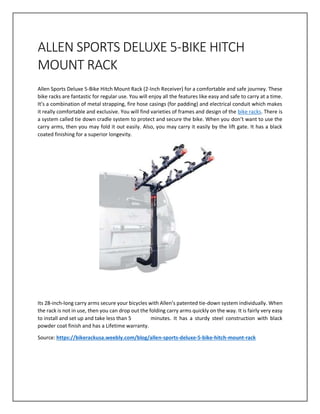 ALLEN SPORTS DELUXE 5-BIKE HITCH
MOUNT RACK
Allen Sports Deluxe 5-Bike Hitch Mount Rack (2-Inch Receiver) for a comfortable and safe journey. These
bike racks are fantastic for regular use. You will enjoy all the features like easy and safe to carry at a time.
It’s a combination of metal strapping, fire hose casings (for padding) and electrical conduit which makes
it really comfortable and exclusive. You will find varieties of frames and design of the bike racks. There is
a system called tie down cradle system to protect and secure the bike. When you don’t want to use the
carry arms, then you may fold it out easily. Also, you may carry it easily by the lift gate. It has a black
coated finishing for a superior longevity.
Its 28-inch-long carry arms secure your bicycles with Allen’s patented tie-down system individually. When
the rack is not in use, then you can drop out the folding carry arms quickly on the way. It is fairly very easy
to install and set up and take less than 5 minutes. It has a sturdy steel construction with black
powder coat finish and has a Lifetime warranty.
Source: https://bikerackusa.weebly.com/blog/allen-sports-deluxe-5-bike-hitch-mount-rack
 
