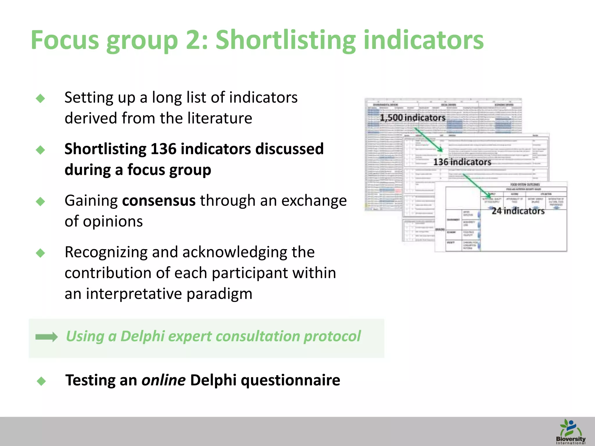 14
Focus group 2: Shortlisting indicators
Using a Delphi expert consultation protocol
 Setting up a long list of indicators
derived from the literature
 Shortlisting 136 indicators discussed
during a focus group
 Gaining consensus through an exchange
of opinions
 Recognizing and acknowledging the
contribution of each participant within
an interpretative paradigm
 Testing an online Delphi questionnaire
 