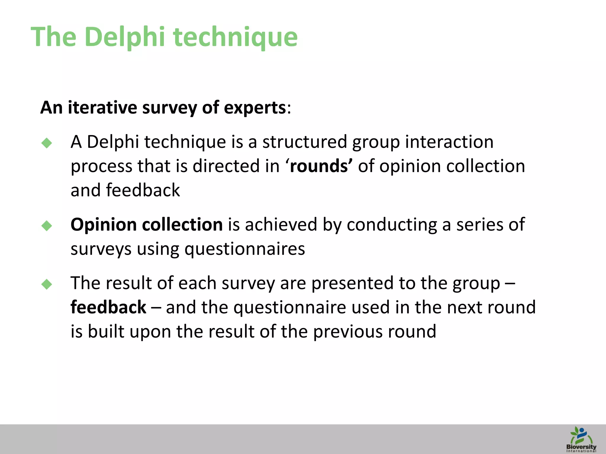 15
The Delphi technique
An iterative survey of experts:
 A Delphi technique is a structured group interaction
process that is directed in ‘rounds’ of opinion collection
and feedback
 Opinion collection is achieved by conducting a series of
surveys using questionnaires
 The result of each survey are presented to the group –
feedback – and the questionnaire used in the next round
is built upon the result of the previous round
 