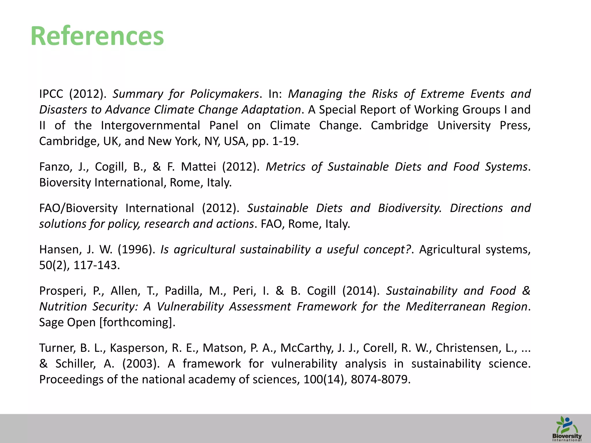 19
References
IPCC (2012). Summary for Policymakers. In: Managing the Risks of Extreme Events and
Disasters to Advance Climate Change Adaptation. A Special Report of Working Groups I and
II of the Intergovernmental Panel on Climate Change. Cambridge University Press,
Cambridge, UK, and New York, NY, USA, pp. 1-19.
Fanzo, J., Cogill, B., & F. Mattei (2012). Metrics of Sustainable Diets and Food Systems.
Bioversity International, Rome, Italy.
FAO/Bioversity International (2012). Sustainable Diets and Biodiversity. Directions and
solutions for policy, research and actions. FAO, Rome, Italy.
Hansen, J. W. (1996). Is agricultural sustainability a useful concept?. Agricultural systems,
50(2), 117-143.
Prosperi, P., Allen, T., Padilla, M., Peri, I. & B. Cogill (2014). Sustainability and Food &
Nutrition Security: A Vulnerability Assessment Framework for the Mediterranean Region.
Sage Open [forthcoming].
Turner, B. L., Kasperson, R. E., Matson, P. A., McCarthy, J. J., Corell, R. W., Christensen, L., ...
& Schiller, A. (2003). A framework for vulnerability analysis in sustainability science.
Proceedings of the national academy of sciences, 100(14), 8074-8079.
 