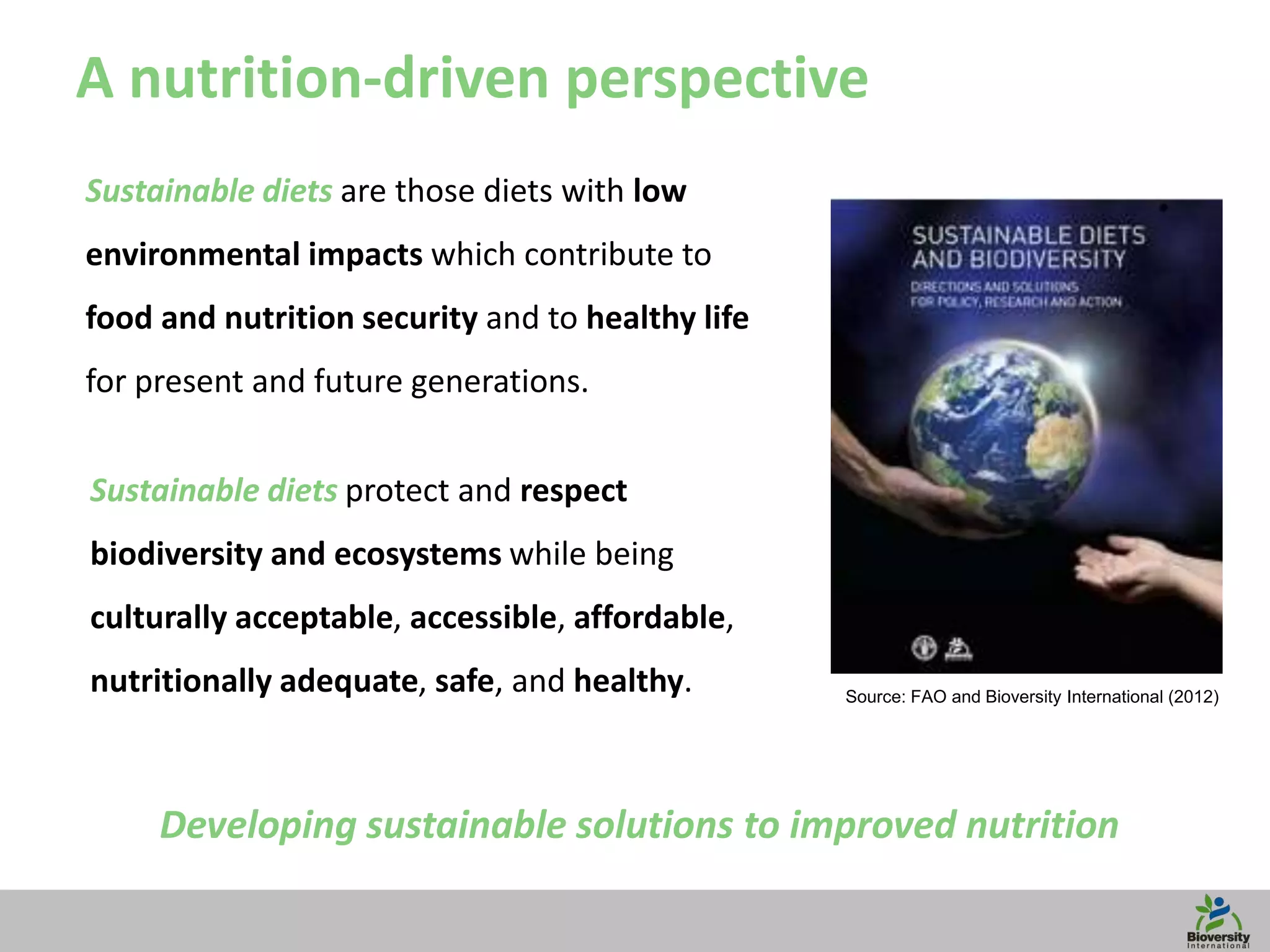 6
Sustainable diets are those diets with low
environmental impacts which contribute to
food and nutrition security and to healthy life
for present and future generations.
Source: FAO and Bioversity International (2012)
Sustainable diets protect and respect
biodiversity and ecosystems while being
culturally acceptable, accessible, affordable,
nutritionally adequate, safe, and healthy.
A nutrition-driven perspective
Developing sustainable solutions to improved nutrition
 