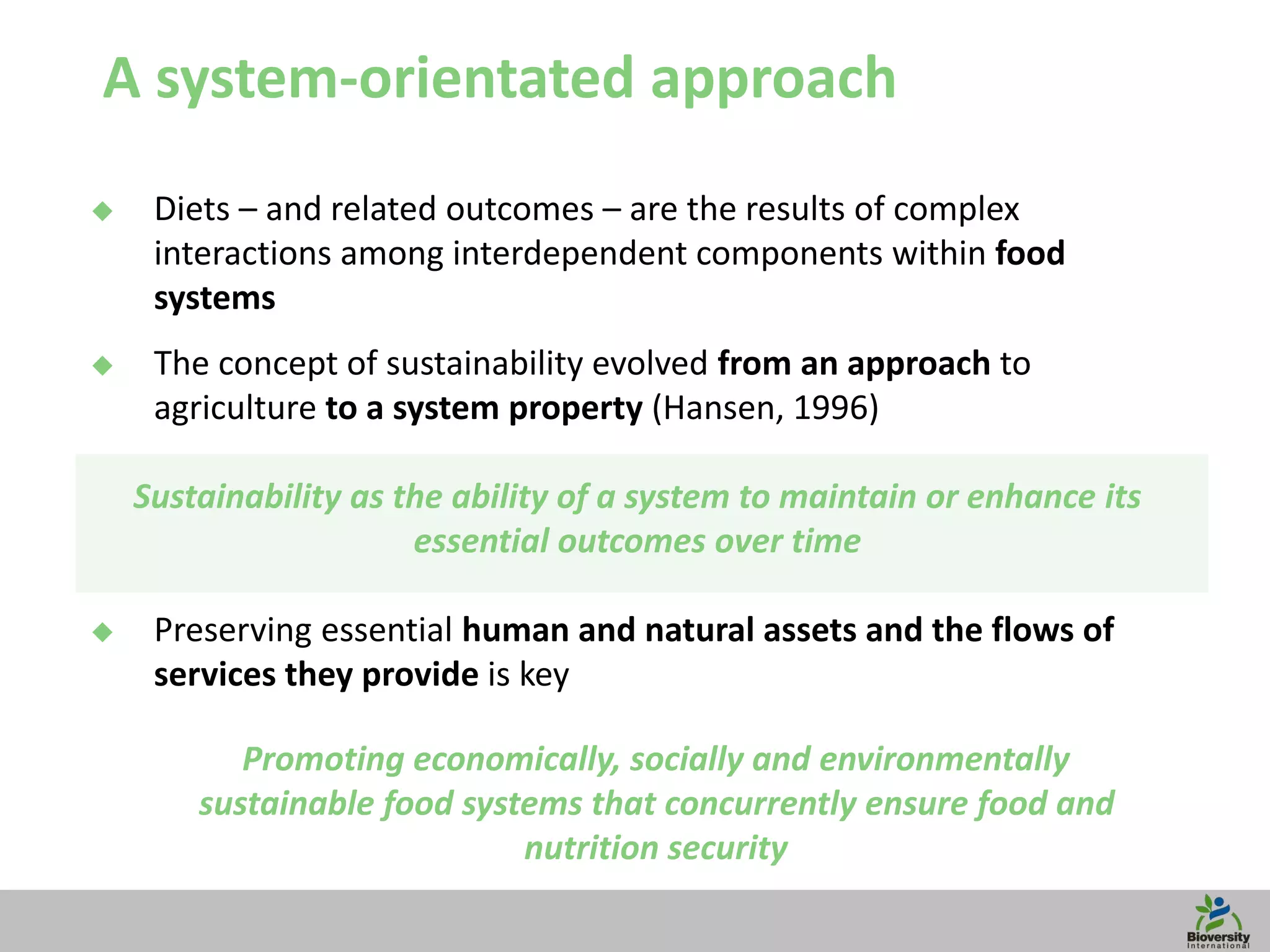 7
A system-orientated approach
 Diets – and related outcomes – are the results of complex
interactions among interdependent components within food
systems
 The concept of sustainability evolved from an approach to
agriculture to a system property (Hansen, 1996)
Sustainability as the ability of a system to maintain or enhance its
essential outcomes over time
 Preserving essential human and natural assets and the flows of
services they provide is key
Promoting economically, socially and environmentally
sustainable food systems that concurrently ensure food and
nutrition security
 