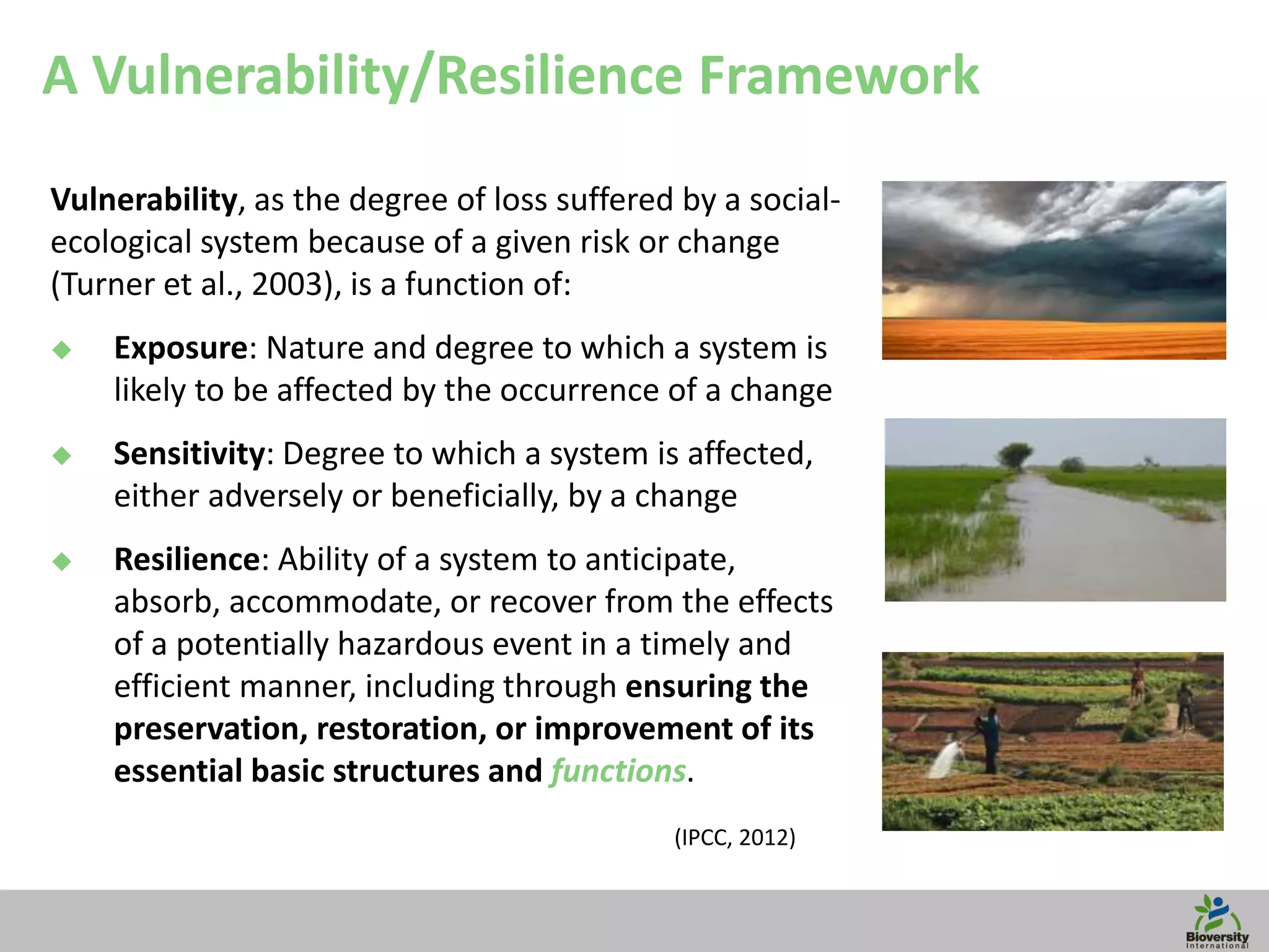 8
A Vulnerability/Resilience Framework
Vulnerability, as the degree of loss suffered by a social-
ecological system because of a given risk or change
(Turner et al., 2003), is a function of:
 Exposure: Nature and degree to which a system is
likely to be affected by the occurrence of a change
 Sensitivity: Degree to which a system is affected,
either adversely or beneficially, by a change
 Resilience: Ability of a system to anticipate,
absorb, accommodate, or recover from the effects
of a potentially hazardous event in a timely and
efficient manner, including through ensuring the
preservation, restoration, or improvement of its
essential basic structures and functions.
(IPCC, 2012)
 