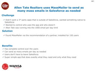 Challenge
Solution
Benefits
?
 Didn’t want a 3rd party apps that is outside of Salesforce, wanted something native to
Salesforce
 Wanted to control who uses the app and who doesn’t
 Allen Tate was running into the 1000 email per day limit
 Found MassMailer via the recommendation of a partner, installed for 150 users
 Has complete control over the users
 Can send as many emails per day as needed
 Users don’t have to leave Salesforce
 Super simple app that does exactly what they need and only what they need
Allen Tate Realtors uses MassMailer to send as
many mass emails in Salesforce as needed
297
 