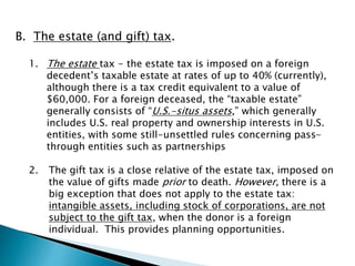 B. The estate (and gift) tax. 
1. The estate tax - the estate tax is imposed on a foreign 
decedent’s taxable estate at rates of up to 40% (currently), 
although there is a tax credit equivalent to a value of 
$60,000. For a foreign deceased, the “taxable estate” 
generally consists of “U.S.-situs assets,” which generally 
includes U.S. real property and ownership interests in U.S. 
entities, with some still-unsettled rules concerning pass-through 
entities such as partnerships 
2. The gift tax is a close relative of the estate tax, imposed on 
the value of gifts made prior to death. However, there is a 
big exception that does not apply to the estate tax: 
intangible assets, including stock of corporations, are not 
subject to the gift tax, when the donor is a foreign 
individual. This provides planning opportunities. 
 