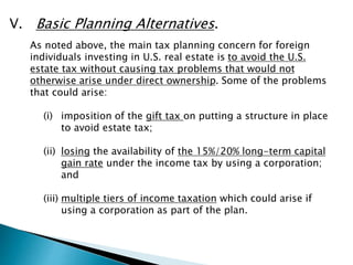 V. Basic Planning Alternatives. 
As noted above, the main tax planning concern for foreign 
individuals investing in U.S. real estate is to avoid the U.S. 
estate tax without causing tax problems that would not 
otherwise arise under direct ownership. Some of the problems 
that could arise: 
(i) imposition of the gift tax on putting a structure in place 
to avoid estate tax; 
(ii) losing the availability of the 15%/20% long-term capital 
gain rate under the income tax by using a corporation; 
and 
(iii) multiple tiers of income taxation which could arise if 
using a corporation as part of the plan. 
 