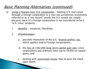 Basic Planning Alternatives (continued). 
A. Using a foreign (non-U.S. corporation - holding U.S. real estate 
through a foreign corporation in a non-tax jurisdiction (commonly 
referred to as a “tax haven”) avoids the U.S. estate tax simply 
because stock of a foreign corporation is not considered to be a 
“U.S.-situs” property. 
1. Benefits - simplicity, flexibility. 
2. Disadvantages: 
a. possible imposition of the U.S. “branch profits” tax, 
which applies only to foreign corporations; 
b. the loss of 15%/20% long-term capital gain rate, since 
corporations pay ordinary rates (up to 39.6%) on capital 
gains; and 
c. dealing with succession issues, how to pass the stock 
upon death. 
 