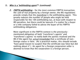 D. Who is a “withholding agent”? (continued) : 
2. FIRPTA withholding - for the most common FIRPTA transaction, 
the sale of real property by a foreign owner, the IRS regulations 
provide simply that the transferee is the withholding agent. This 
greatly reduces the number of people who might be held 
responsible for the 10% withholding tax, at least with respect to 
IRS penalties, but there could be lawsuits if a realtor for a buyer 
or a title company failed to advise the buyer of his FIRPTA 
withholding obligations. 
More significant in the FIRPTA context is the previously-mentioned 
obligation of both “transferor’s agents” and 
“transferee’s agents” to notify both the parties involved and the 
IRS if the agent has actual knowledge that a certificate of non-foreign 
status is false. (As a practical matter, this should include 
“have good reason to suspect that the certificate was false but did 
nothing about it”.) An agent for a foreign corporation seller is 
deemed to know that the corporation is a foreign person. 
 