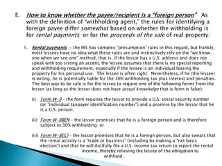 E. How to know whether the payee/recipient is a “foreign person” As 
with the definition of “withholding agent,” the rules for identifying a 
foreign payee differ somewhat based on whether the withholding is 
for rental payments or for the proceeds of the sale of real property: 
1. Rental payments - the IRS has complex “presumption” rules in this regard, but frankly, 
most lessees have no idea what these rules are and instinctively rely on the “we know 
one when we see one” method, that is, if the lessor has a U.S. address and does not 
speak with too strong an accent, the lessee assumes that there is no special reporting 
and withholding requirement, especially if the lessee is an individual leasing the 
property for his personal use. The lessee is often right. Nevertheless, if he (the lessee) 
is wrong, he is potentially liable for the 30% withholding tax plus interest and penalties. 
The best way to be safe is for the lessee to require one of the following forms from the 
lessor (as long as the lessor does not have actual knowledge that is form is false): 
(i) Form W-9 – the form requires the lessor to provide a U.S. social security number 
(or “individual taxpayer identification number”) and a promise by the lessor that he 
is a U.S. person; 
(ii) Form W-8BEN – the lessor promises that he is a foreign person and is therefore 
subject to 30% withholding; or 
(iii) Form W-8ECI – the lessor promises that he is a foreign person, but also swears that 
the rental activity is a “trade or business” (including by making a “net basis 
election”) and that he will dutifully file a U.S. income tax return to report the rental 
income, thereby relieving the lessee of the obligation to 
withhold. 
 