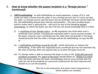 E. How to know whether the payee/recipient is a “foreign person.” 
(continued). 
2. FIRPTA withholding – as with withholding on rental payments, a buyer of U.S. real 
estate can take a chance that the seller is not a foreign person, but if it turns out that 
the seller is a foreign person and the buyer did not withhold, the buyer will be liable for 
the 10% withholding amount plus interest and penalties. The more prudent buyer – 
and his realtor who is advising him – will insist on one of the following written 
instruments, on which the buyer can rely if he has not actual knowledge that it is false: 
(i) a certificate of non-foreign status – an IRS regulation sets forth what such a 
certificate must contain, including the individual seller’s social security number. If 
the buyer requests such a certificate but the seller does not provide it, the buyer 
should presume that the seller is foreign and do the withholding, so says the IRS; 
or 
(ii) a withholding certificate issued by the IRS – which eliminates or reduces the 
withholding. If the seller has requested such a certificate but has not received it by 
the time of closing, there are special rules as to what the buyer must do; 
(iii) if a foreign seller is able to convince the buyer to rely on the $300,000 personal 
residence exception, the agent of the buyer should obtain an “affidavit of intent” 
from the buyer whereby the buyer acknowledges that he must comply with the 
rules for use of the property as a personal residence for the time required and 
intends to so use the property. 
This list is not exhaustive, but covers most transactions in 
which realtors are involved. 
 