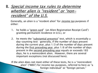 B. Special income tax rules to determine 
whether alien is “resident” or “non-resident” 
of the U.S. 
Generally, an alien is a “resident alien” for income tax purposes if 
either: 
1. he holds a “green card” (an Alien Registration Receipt Card”) 
granting permanent residence in U.S.), or 
2. he meets the “substantial presence” test, which is essentially a 
day-counting test: generally, if the number of days present 
during the current year, plus 1/3 of the number of days present 
during the first preceding year, plus 1/6 of the number of days 
present in the second preceding year equals or exceeds 183 
days, he is a nonresident alien. However, there are several 
important exceptions (not discussed here). 
If the alien does not meet either of these tests, he is a “nonresident 
alien” (“NRA”) for income tax purposes, referred to here as “a 
foreign individual” or “foreign person.” 
 