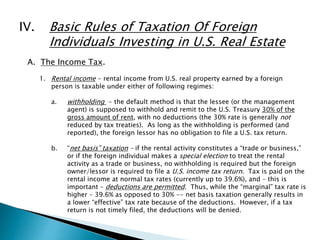 IV. Basic Rules of Taxation Of Foreign 
Individuals Investing in U.S. Real Estate 
A. The Income Tax. 
1. Rental income - rental income from U.S. real property earned by a foreign 
person is taxable under either of following regimes: 
a. withholding - the default method is that the lessee (or the management 
agent) is supposed to withhold and remit to the U.S. Treasury 30% of the 
gross amount of rent, with no deductions (the 30% rate is generally not 
reduced by tax treaties). As long as the withholding is performed (and 
reported), the foreign lessor has no obligation to file a U.S. tax return. 
b. “net basis” taxation – if the rental activity constitutes a “trade or business,” 
or if the foreign individual makes a special election to treat the rental 
activity as a trade or business, no withholding is required but the foreign 
owner/lessor is required to file a U.S. income tax return. Tax is paid on the 
rental income at normal tax rates (currently up to 39.6%), and – this is 
important – deductions are permitted. Thus, while the “marginal” tax rate is 
higher – 39.6% as opposed to 30% -- net basis taxation generally results in 
a lower “effective” tax rate because of the deductions. However, if a tax 
return is not timely filed, the deductions will be denied. 
 