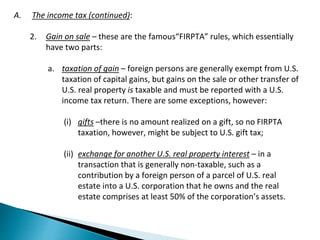 A. The income tax (continued): 
2. Gain on sale – these are the famous“FIRPTA” rules, which essentially 
have two parts: 
a. taxation of gain – foreign persons are generally exempt from U.S. 
taxation of capital gains, but gains on the sale or other transfer of 
U.S. real property is taxable and must be reported with a U.S. 
income tax return. There are some exceptions, however: 
(i) gifts –there is no amount realized on a gift, so no FIRPTA 
taxation, however, might be subject to U.S. gift tax; 
(ii) exchange for another U.S. real property interest – in a 
transaction that is generally non-taxable, such as a 
contribution by a foreign person of a parcel of U.S. real 
estate into a U.S. corporation that he owns and the real 
estate comprises at least 50% of the corporation’s assets. 
 